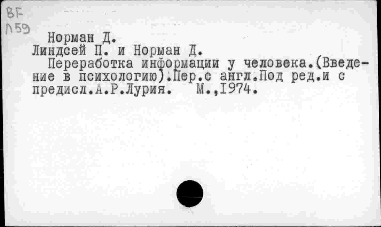 ﻿ьг-
П5Э
Норман Д.
Линдсей П. и Норман Д.
Переработка информации у человека.(Введение в психологию).Пер.с англ.Под ред.и с предисл.А.Р.Лурия. М.,1974.